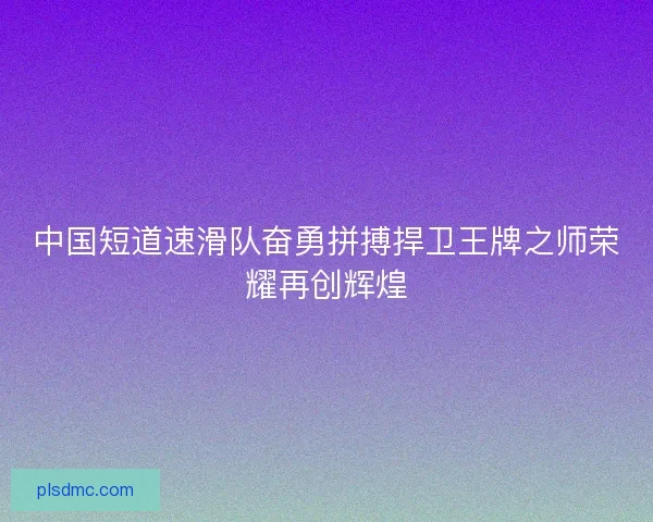 中国短道速滑队奋勇拼搏捍卫王牌之师荣耀再创辉煌