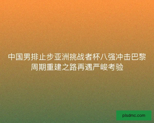 中国男排止步亚洲挑战者杯八强冲击巴黎周期重建之路再遇严峻考验
