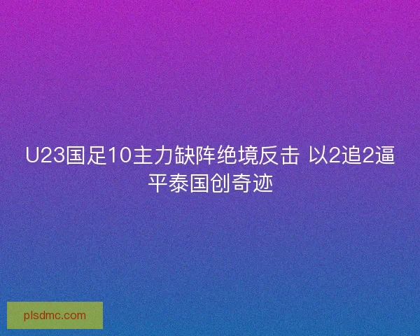 U23国足10主力缺阵绝境反击 以2追2逼平泰国创奇迹