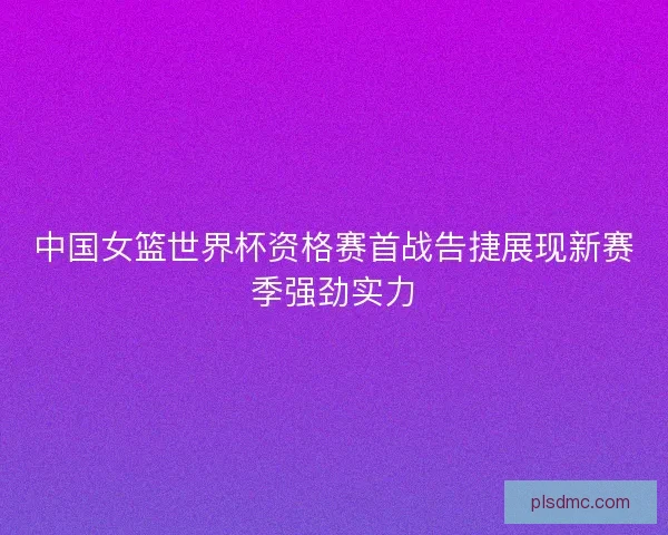 中国女篮世界杯资格赛首战告捷展现新赛季强劲实力