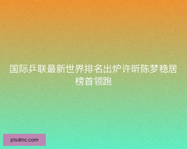 国际乒联最新世界排名出炉许昕陈梦稳居榜首领跑