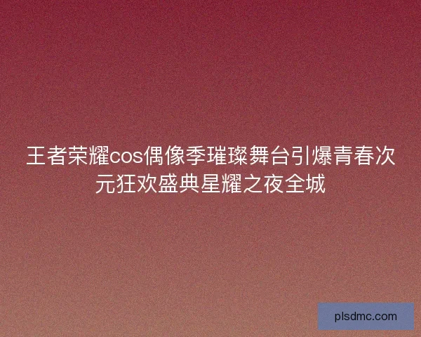 王者荣耀cos偶像季璀璨舞台引爆青春次元狂欢盛典星耀之夜全城
