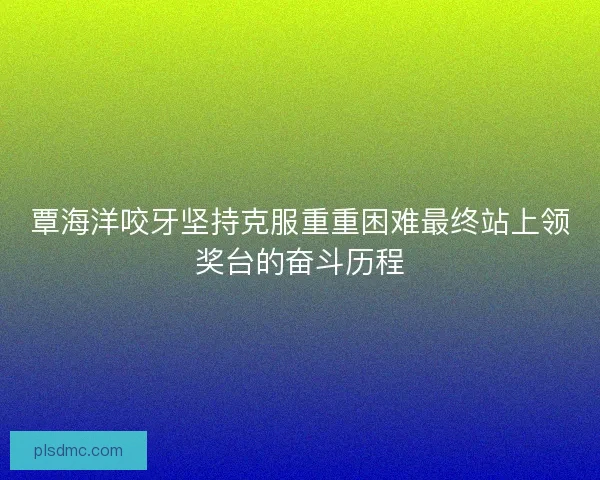 覃海洋咬牙坚持克服重重困难最终站上领奖台的奋斗历程