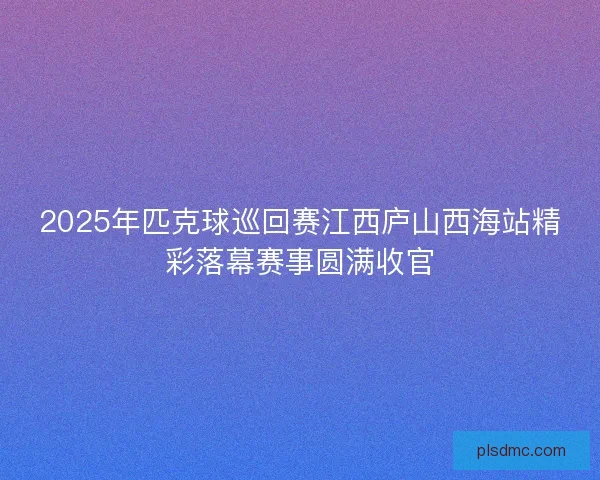2025年匹克球巡回赛江西庐山西海站精彩落幕赛事圆满收官