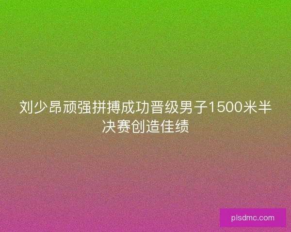 刘少昂顽强拼搏成功晋级男子1500米半决赛创造佳绩