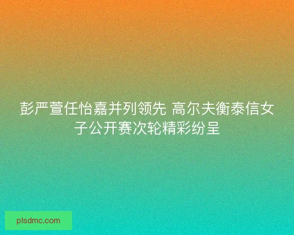 彭严萱任怡嘉并列领先 高尔夫衡泰信女子公开赛次轮精彩纷呈