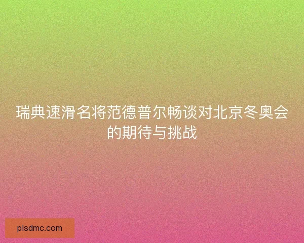 瑞典速滑名将范德普尔畅谈对北京冬奥会的期待与挑战