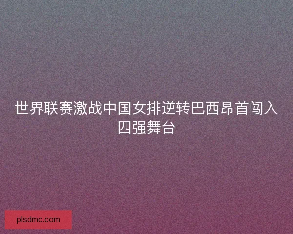 世界联赛激战中国女排逆转巴西昂首闯入四强舞台