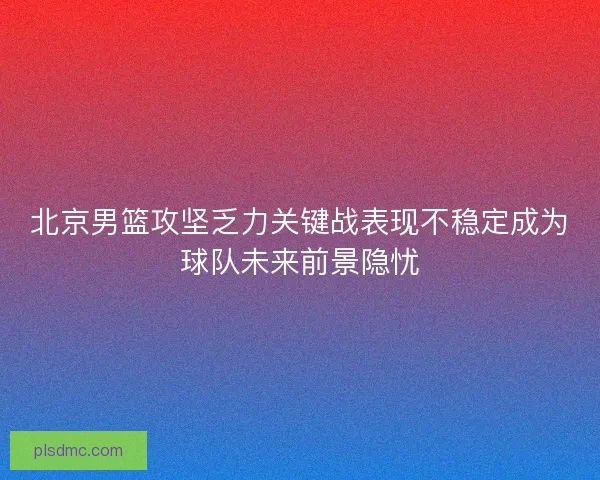 北京男篮攻坚乏力关键战表现不稳定成为球队未来前景隐忧