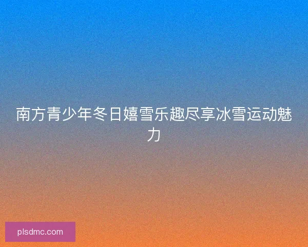 南方青少年冬日嬉雪乐趣尽享冰雪运动魅力