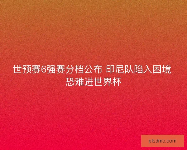 世预赛6强赛分档公布 印尼队陷入困境 恐难进世界杯 世预赛6强赛分档公布 印尼队陷入困境 恐难进世界杯
