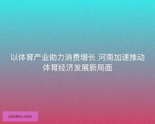 以体育产业助力消费增长 河南加速推动体育经济发展新局面