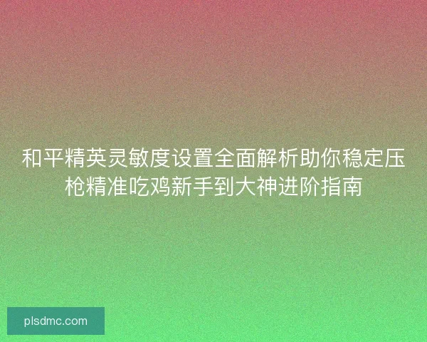 和平精英灵敏度设置全面解析助你稳定压枪精准吃鸡新手到大神进阶指南