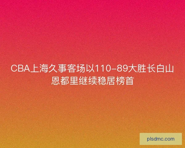 CBA上海久事客场以110-89大胜长白山恩都里继续稳居榜首