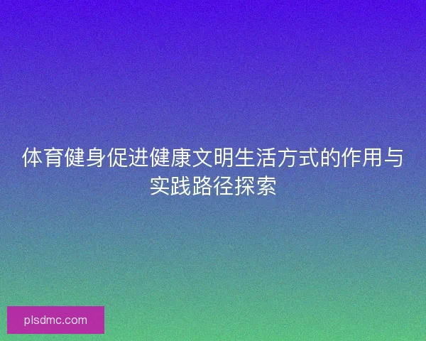 体育健身促进健康文明生活方式的作用与实践路径探索