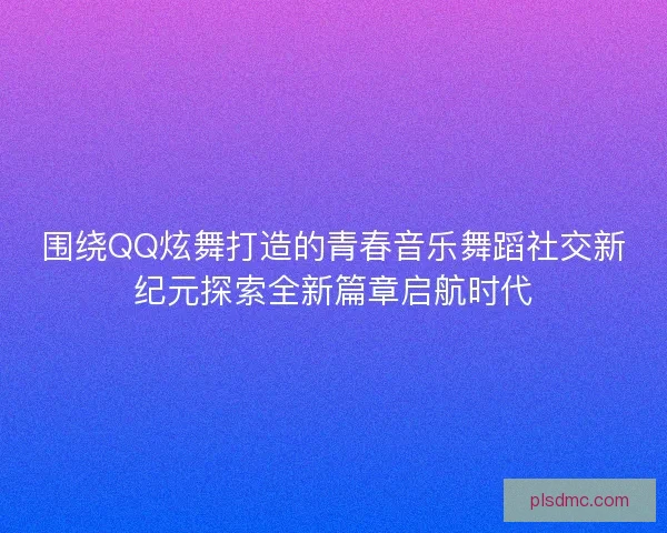 围绕QQ炫舞打造的青春音乐舞蹈社交新纪元探索全新篇章启航时代