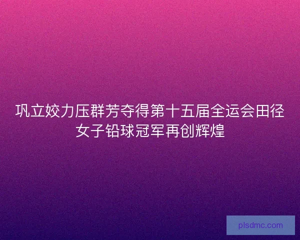 巩立姣力压群芳夺得第十五届全运会田径女子铅球冠军再创辉煌