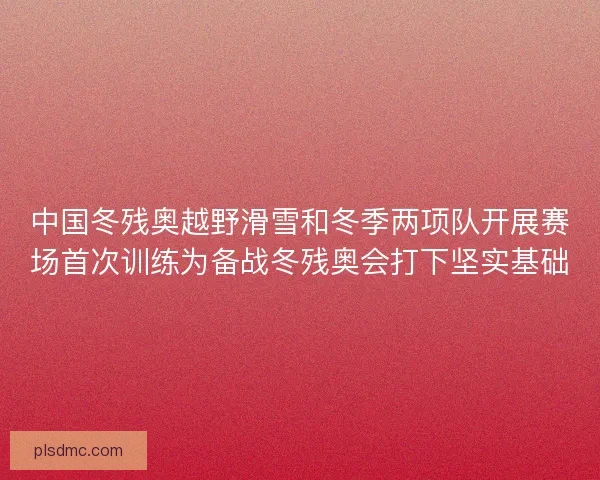 中国冬残奥越野滑雪和冬季两项队开展赛场首次训练为备战冬残奥会打下坚实基础
