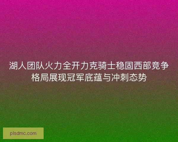 湖人团队火力全开力克骑士稳固西部竞争格局展现冠军底蕴与冲刺态势